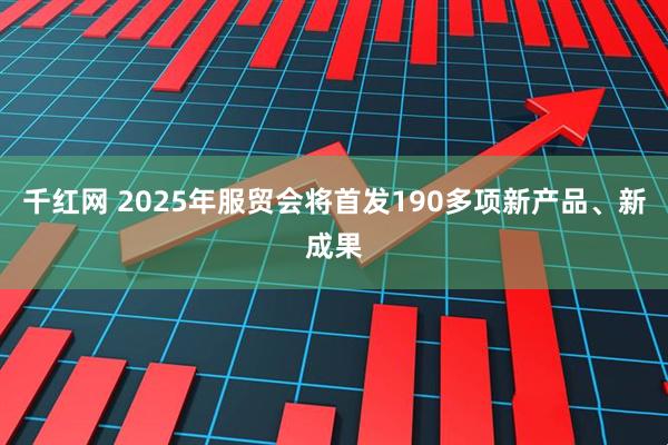 千红网 2025年服贸会将首发190多项新产品、新成果